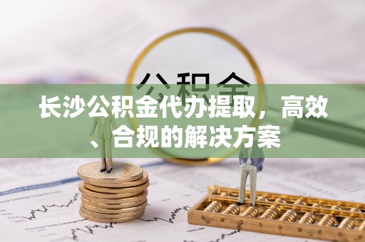 东河长沙公积金代办提取，高效、合规的解决方案