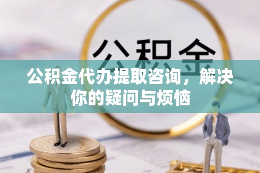 东河公积金代办提取咨询，解决你的疑问与烦恼