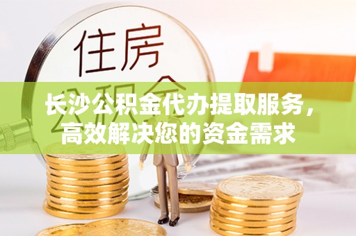 东河长沙公积金代办提取服务，高效解决您的资金需求
