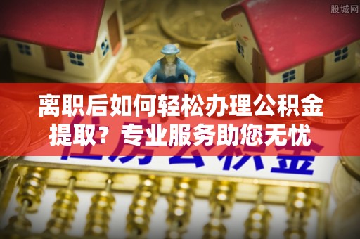 东河离职后如何轻松办理公积金提取？专业服务助您无忧