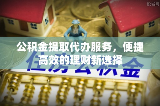 东河公积金提取代办服务，便捷高效的理财新选择