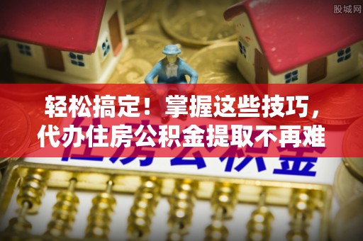 东河轻松搞定！掌握这些技巧，代办住房公积金提取不再难