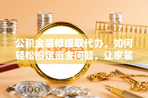 东河公积金装修提取代办，如何轻松搞定资金问题，让家装无忧