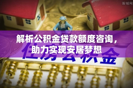 东河解析公积金贷款额度咨询，助力实现安居梦想