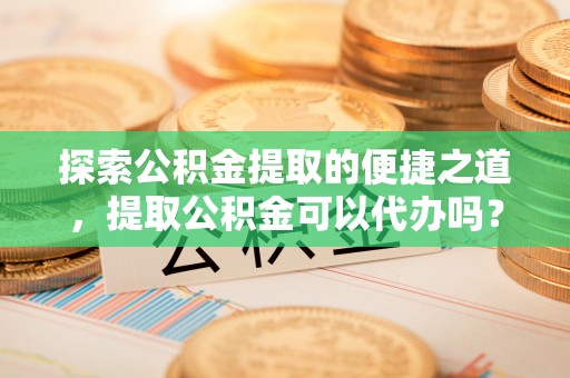 东河探索公积金提取的便捷之道，提取公积金可以代办吗？
