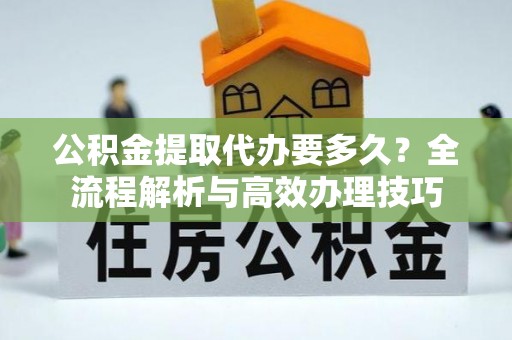 东河公积金提取代办要多久？全流程解析与高效办理技巧