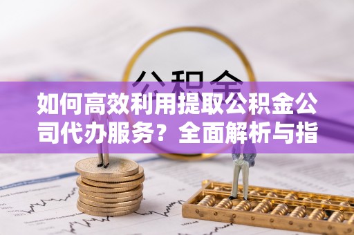 东河如何高效利用提取公积金公司代办服务？全面解析与指南