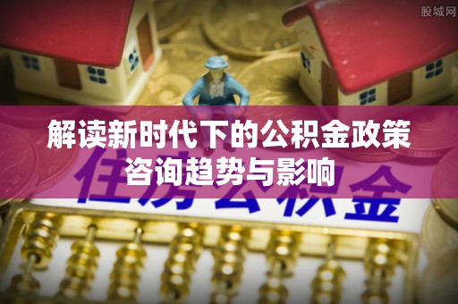 东河解读新时代下的公积金政策咨询趋势与影响
