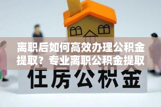 东河离职后如何高效办理公积金提取？专业离职公积金提取代办服务详解