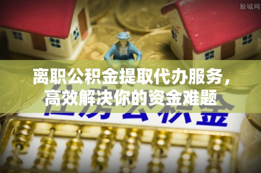 东河离职公积金提取代办服务，高效解决你的资金难题