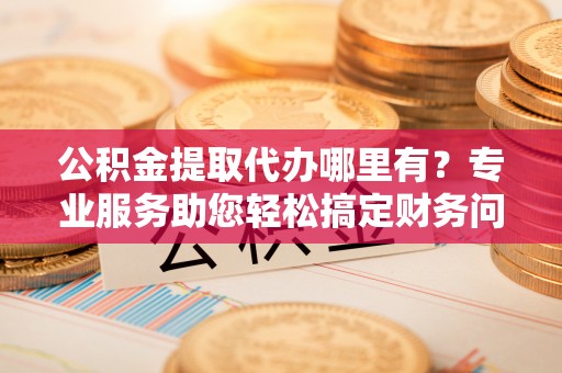 东河公积金提取代办哪里有？专业服务助您轻松搞定财务问题