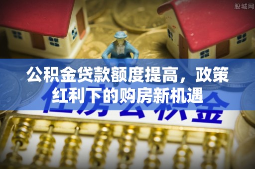 东河公积金贷款额度提高，政策红利下的购房新机遇