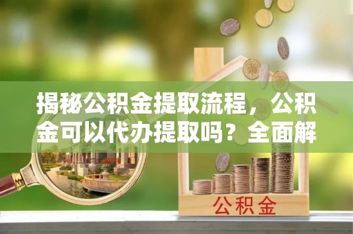 东河揭秘公积金提取流程，公积金可以代办提取吗？全面解析与实用指南