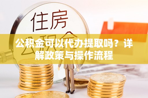 东河公积金可以代办提取吗？详解政策与操作流程