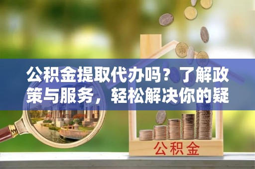 东河公积金提取代办吗？了解政策与服务，轻松解决你的疑问