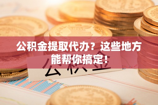 东河公积金提取代办？这些地方能帮你搞定！