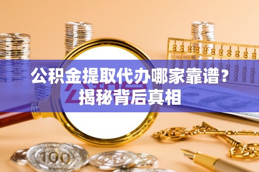 东河公积金提取代办哪家靠谱？揭秘背后真相