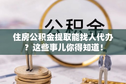 东河住房公积金提取能找人代办？这些事儿你得知道！