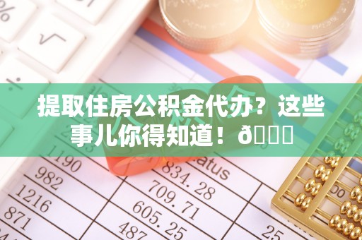 东河提取住房公积金代办？这些事儿你得知道！😎