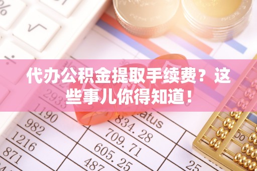 东河代办公积金提取手续费？这些事儿你得知道！