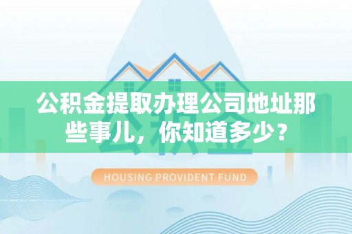 东河公积金提取办理公司地址那些事儿，你知道多少？
