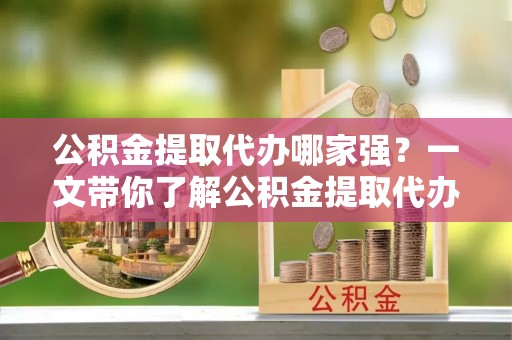 东河公积金提取代办哪家强？一文带你了解公积金提取代办机构排名及相关知识