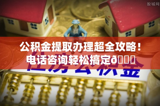 东河公积金提取办理超全攻略！电话咨询轻松搞定😎