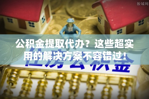 东河公积金提取代办？这些超实用的解决方案不容错过！