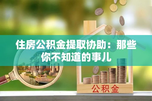 东河住房公积金提取协助：那些你不知道的事儿
