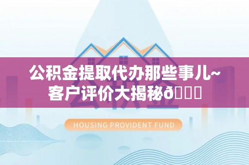 东河公积金提取代办那些事儿~客户评价大揭秘😎