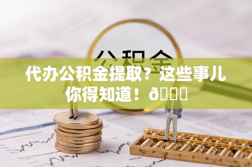 东河代办公积金提取？这些事儿你得知道！😎