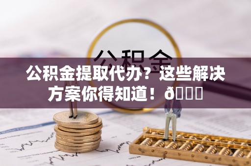 东河公积金提取代办？这些解决方案你得知道！😎