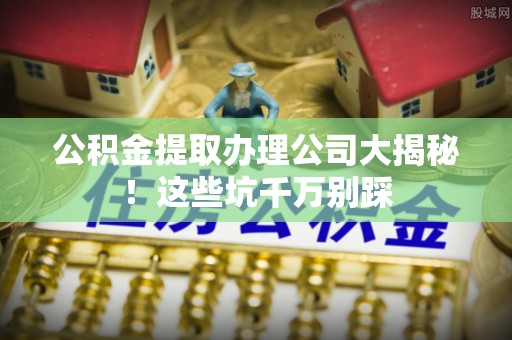 东河公积金提取办理公司大揭秘！这些坑千万别踩