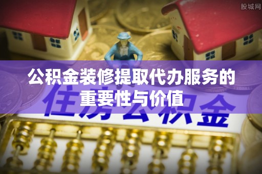 东河公积金装修提取代办服务的重要性与价值