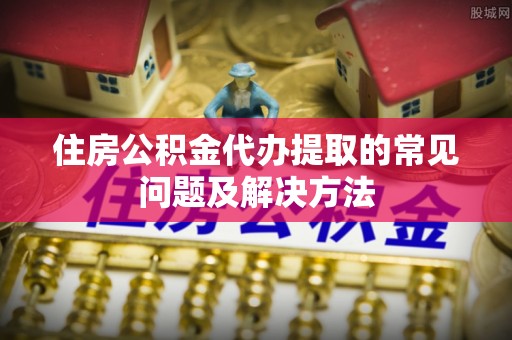 东河住房公积金代办提取的常见问题及解决方法