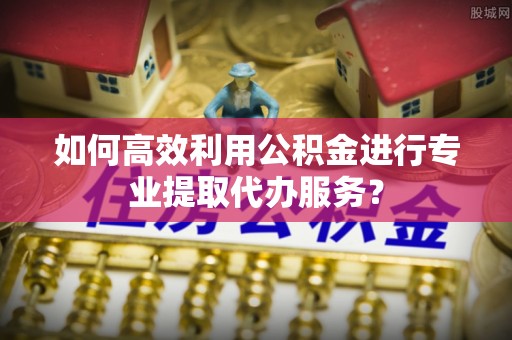东河如何高效利用公积金进行专业提取代办服务？