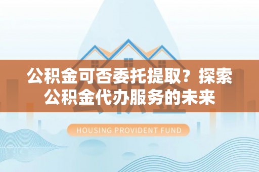 东河公积金可否委托提取？探索公积金代办服务的未来