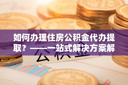 东河如何办理住房公积金代办提取？——一站式解决方案解析